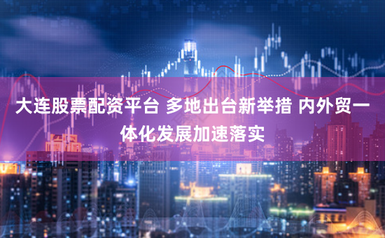 大连股票配资平台 多地出台新举措 内外贸一体化发展加速落实