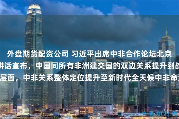 外盘期货配资公司 习近平出席中非合作论坛北京峰会开幕式并发表主旨讲话宣布，中国同所有非洲建交国的双边关系提升到战略关系层面，中非关系整体定位提升至新时代全天候中非命运共同体 中非携手共逐现代化之梦