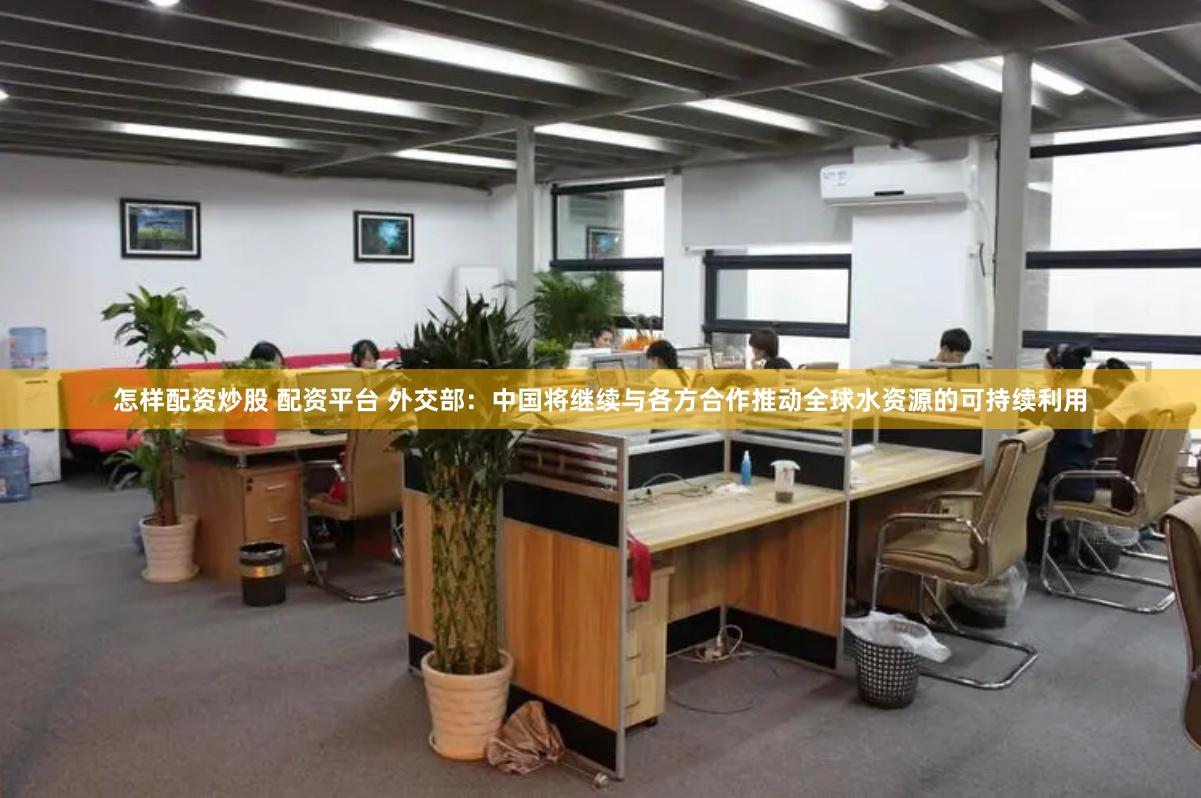 怎样配资炒股 配资平台 外交部：中国将继续与各方合作推动全球水资源的可持续利用