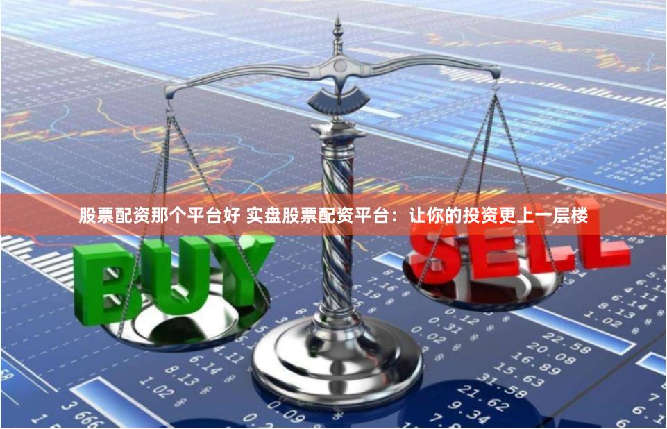 股票配资那个平台好 实盘股票配资平台：让你的投资更上一层楼