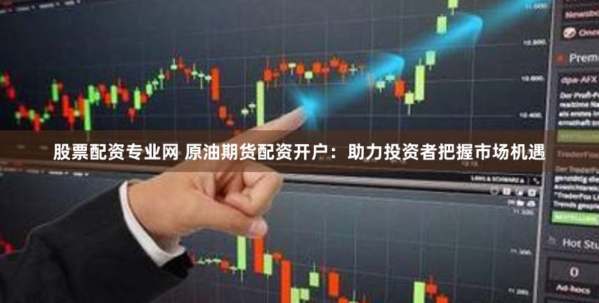股票配资专业网 原油期货配资开户：助力投资者把握市场机遇