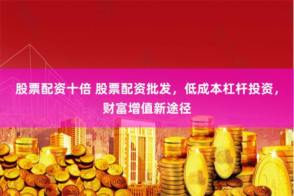 股票配资十倍 股票配资批发，低成本杠杆投资，财富增值新途径