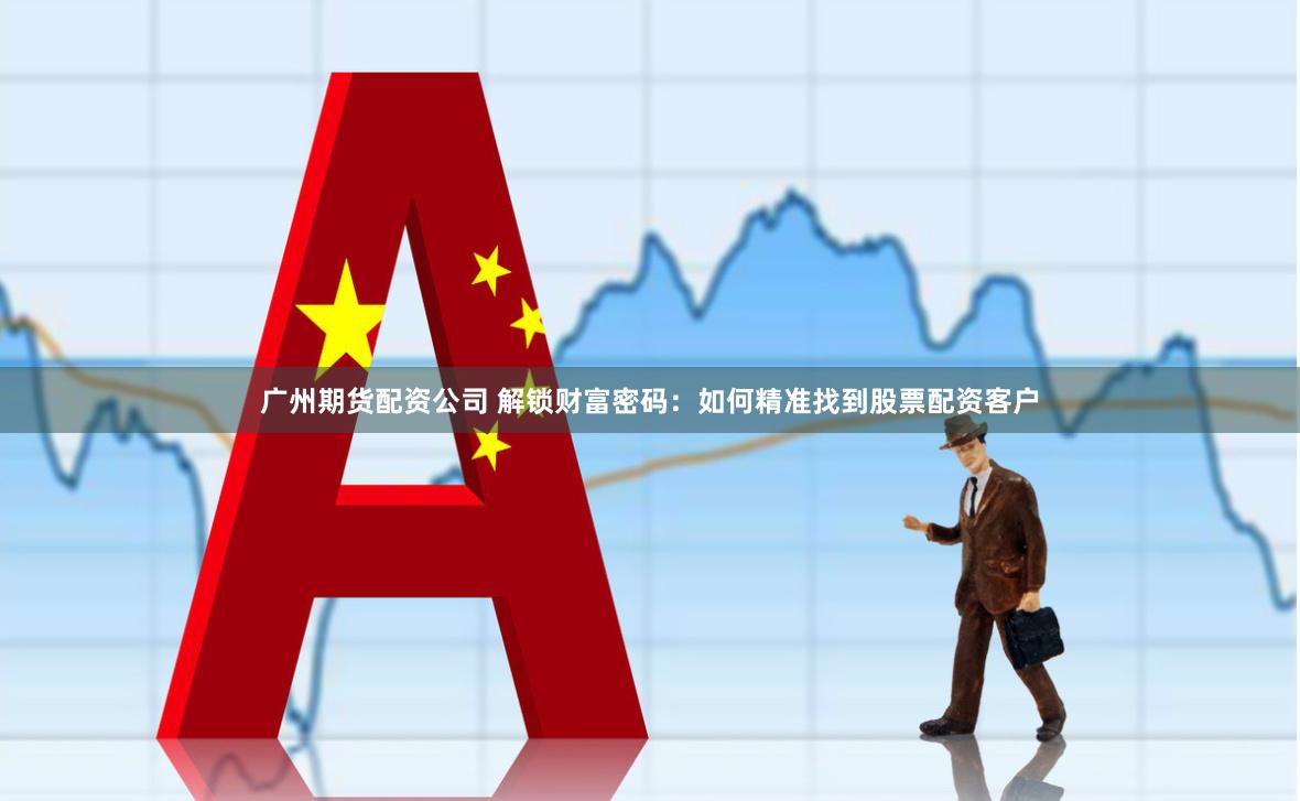 广州期货配资公司 解锁财富密码：如何精准找到股票配资客户