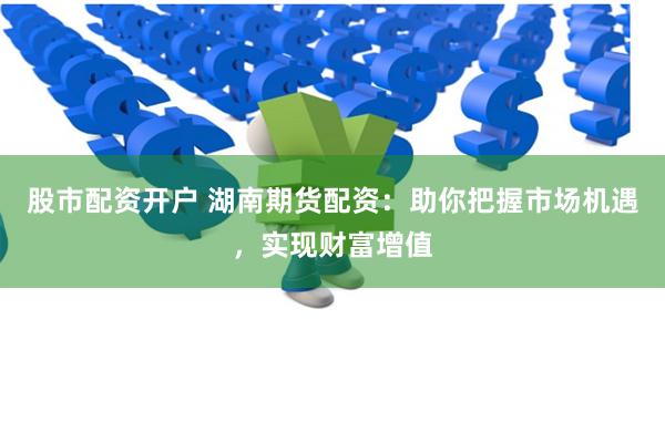 股市配资开户 湖南期货配资：助你把握市场机遇，实现财富增值