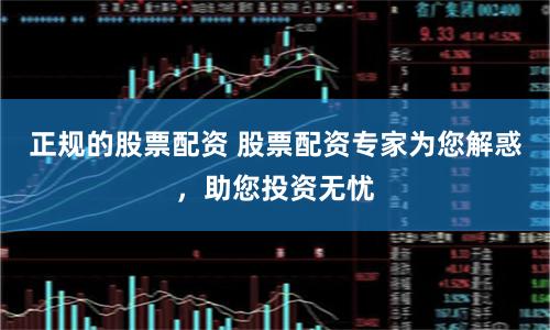 正规的股票配资 股票配资专家为您解惑，助您投资无忧