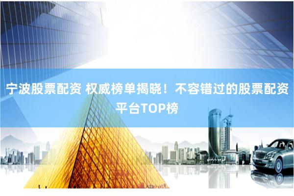 宁波股票配资 权威榜单揭晓！不容错过的股票配资平台TOP榜