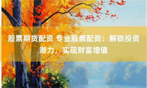 股票期货配资 专业股票配资：解锁投资潜力，实现财富增值