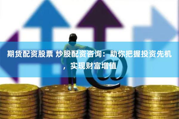 期货配资股票 炒股配资咨询：助你把握投资先机，实现财富增值