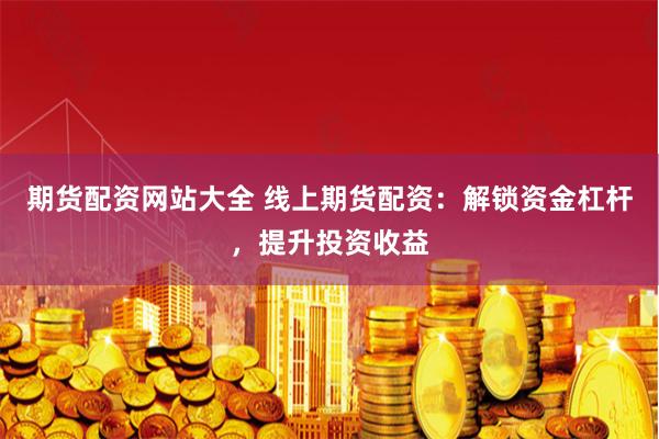 期货配资网站大全 线上期货配资：解锁资金杠杆，提升投资收益