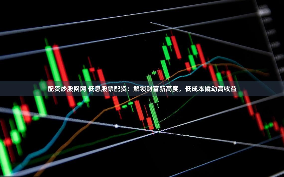配资炒股网网 低息股票配资：解锁财富新高度，低成本撬动高收益
