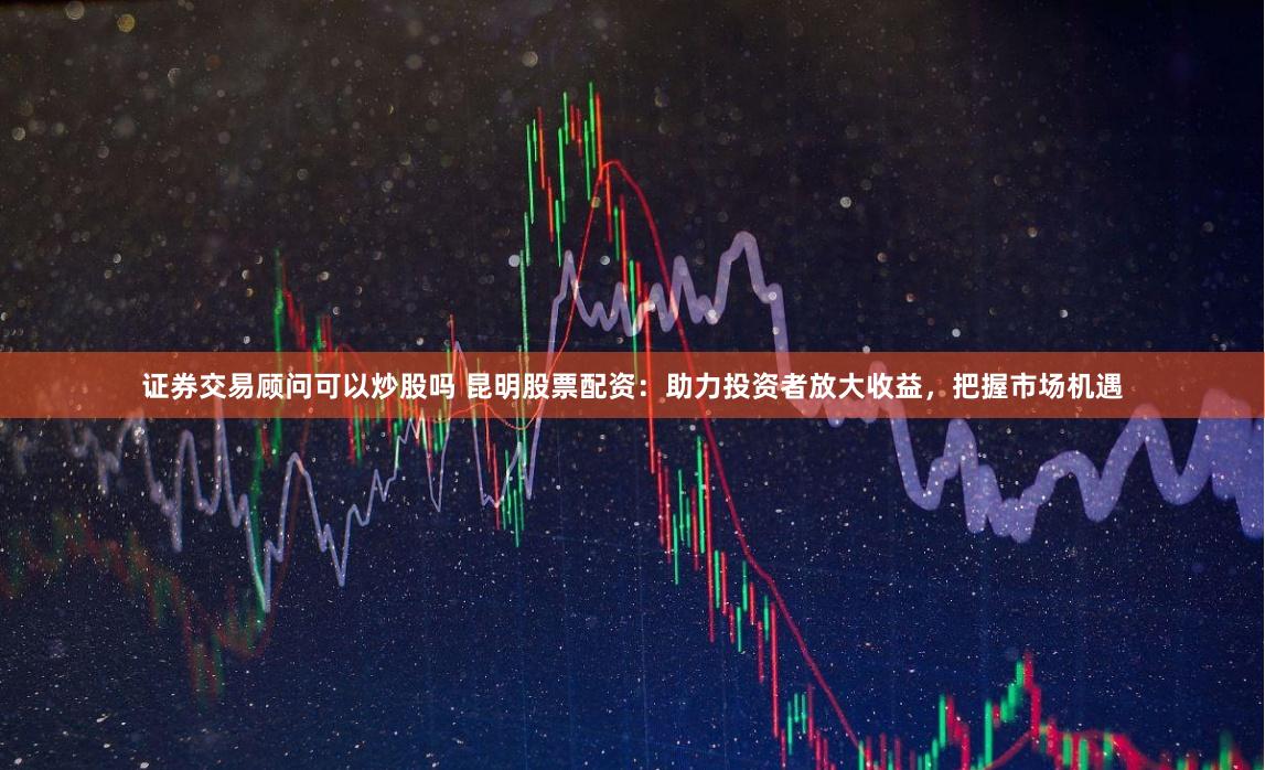 证券交易顾问可以炒股吗 昆明股票配资:助力投资者放大收益,把握市场机遇