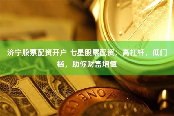 济宁股票配资开户 七星股票配资：高杠杆，低门槛，助你财富增值