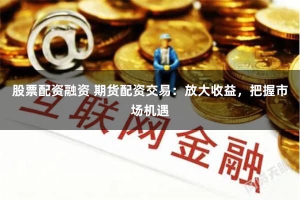 股票配资融资 期货配资交易：放大收益，把握市场机遇