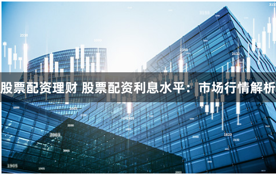 股票配资理财 股票配资利息水平：市场行情解析
