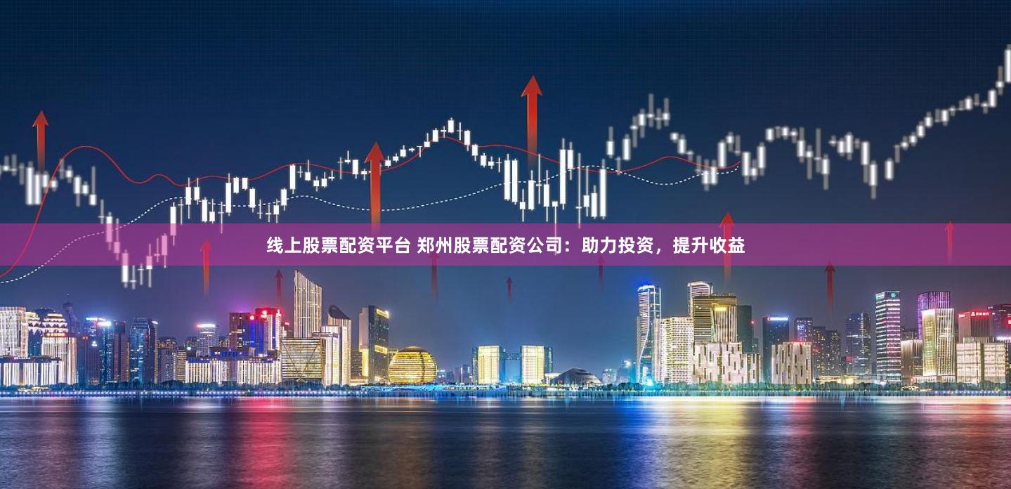 线上股票配资平台 郑州股票配资公司：助力投资，提升收益