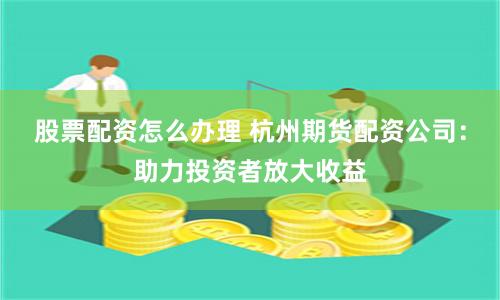 股票配资怎么办理 杭州期货配资公司：助力投资者放大收益