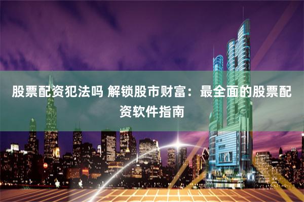 股票配资犯法吗 解锁股市财富：最全面的股票配资软件指南