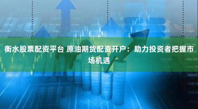 衡水股票配资平台 原油期货配资开户：助力投资者把握市场机遇