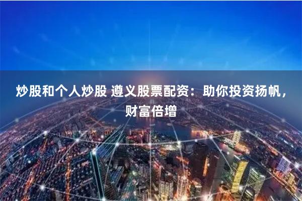 炒股和个人炒股 遵义股票配资:助你投资扬帆,财富倍增